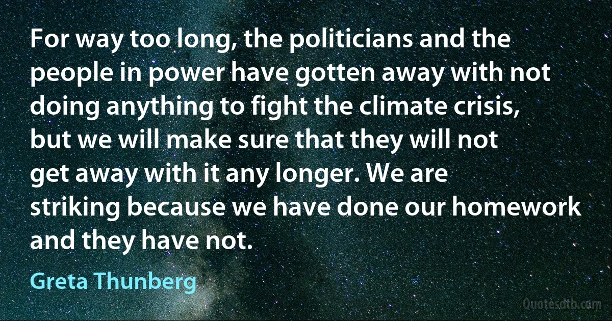 For way too long, the politicians and the people in power have gotten away with not doing anything to fight the climate crisis, but we will make sure that they will not get away with it any longer. We are striking because we have done our homework and they have not. (Greta Thunberg)