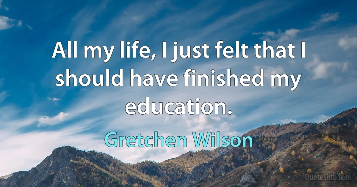 All my life, I just felt that I should have finished my education. (Gretchen Wilson)