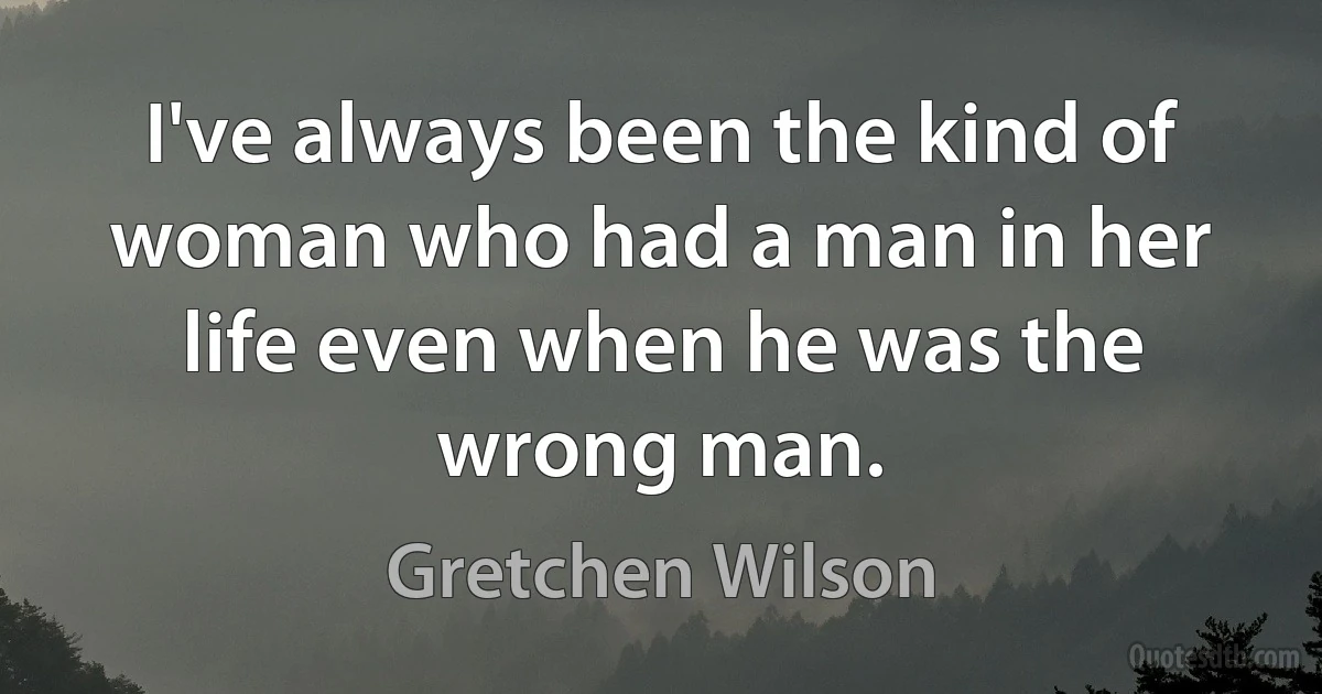 I've always been the kind of woman who had a man in her life even when he was the wrong man. (Gretchen Wilson)