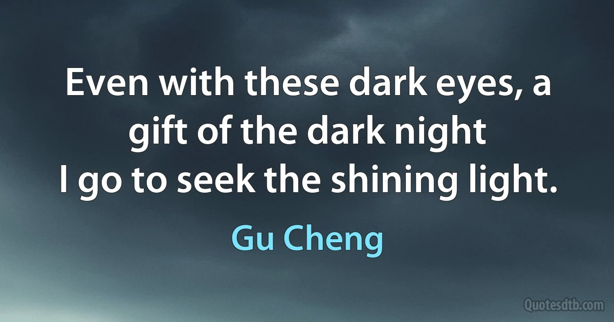 Even with these dark eyes, a gift of the dark night
I go to seek the shining light. (Gu Cheng)