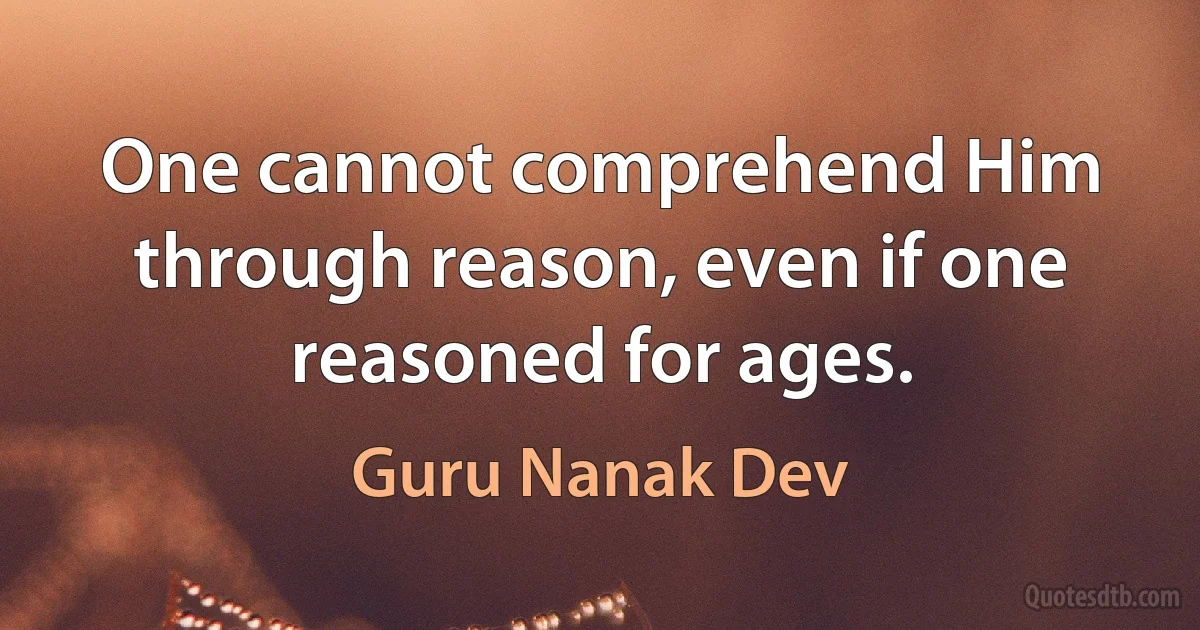 One cannot comprehend Him through reason, even if one reasoned for ages. (Guru Nanak Dev)