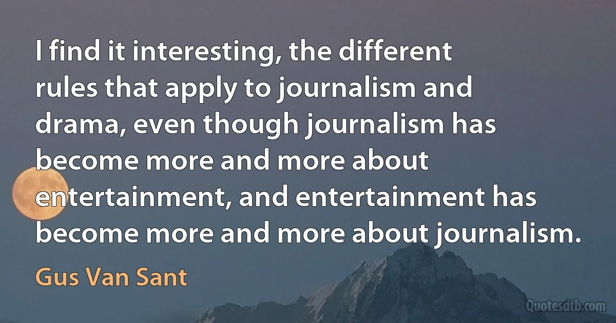 I find it interesting, the different rules that apply to journalism and drama, even though journalism has become more and more about entertainment, and entertainment has become more and more about journalism. (Gus Van Sant)