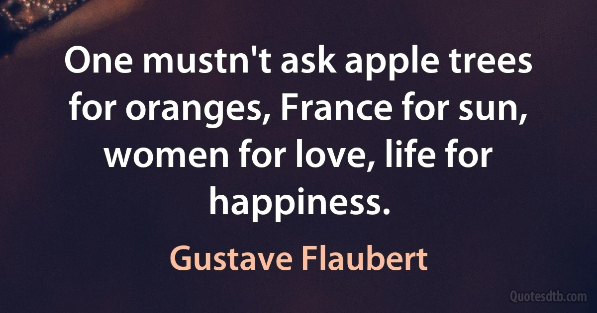 One mustn't ask apple trees for oranges, France for sun, women for love, life for happiness. (Gustave Flaubert)