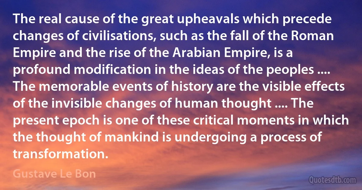 The real cause of the great upheavals which precede changes of civilisations, such as the fall of the Roman Empire and the rise of the Arabian Empire, is a profound modification in the ideas of the peoples .... The memorable events of history are the visible effects of the invisible changes of human thought .... The present epoch is one of these critical moments in which the thought of mankind is undergoing a process of transformation. (Gustave Le Bon)