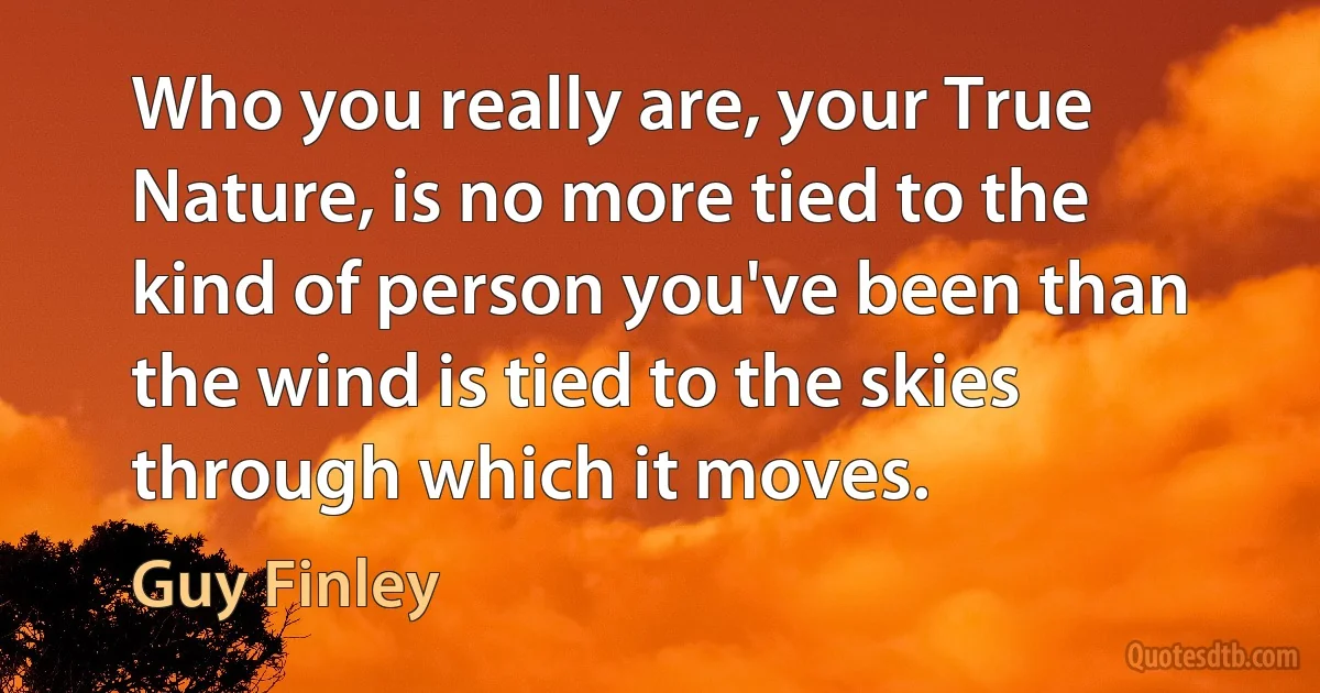 Who you really are, your True Nature, is no more tied to the kind of person you've been than the wind is tied to the skies through which it moves. (Guy Finley)