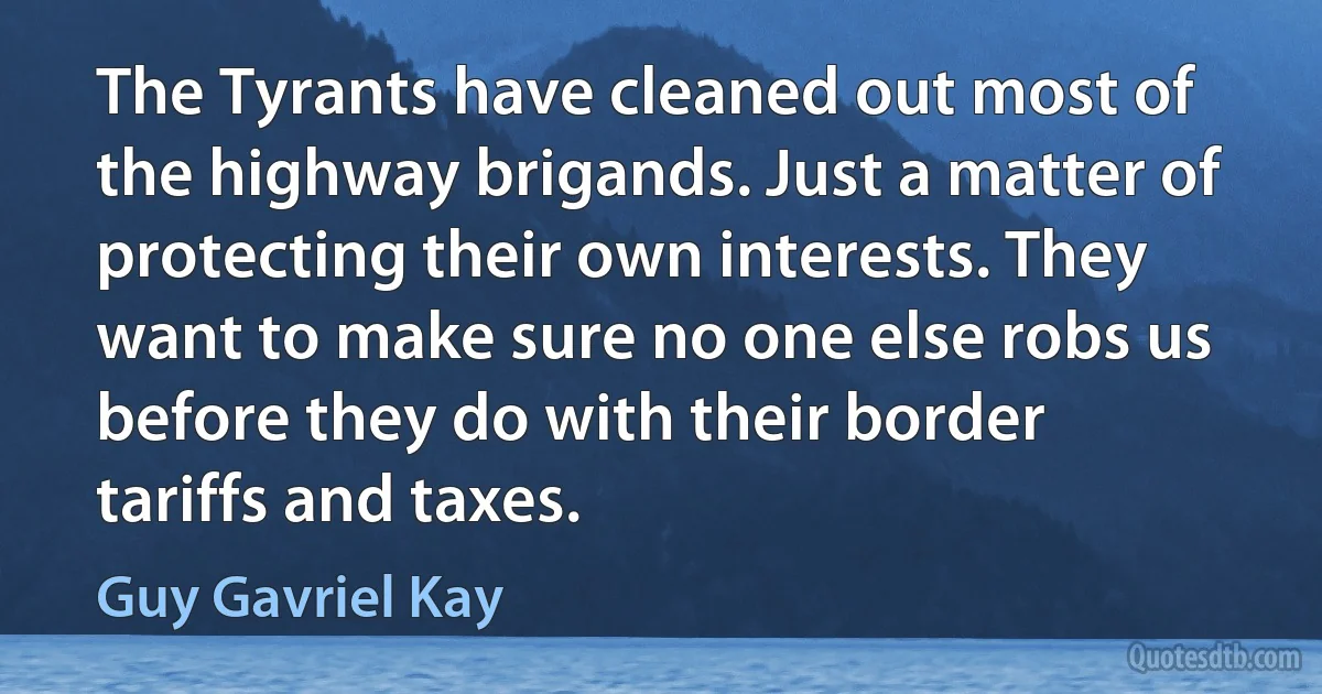 The Tyrants have cleaned out most of the highway brigands. Just a matter of protecting their own interests. They want to make sure no one else robs us before they do with their border tariffs and taxes. (Guy Gavriel Kay)