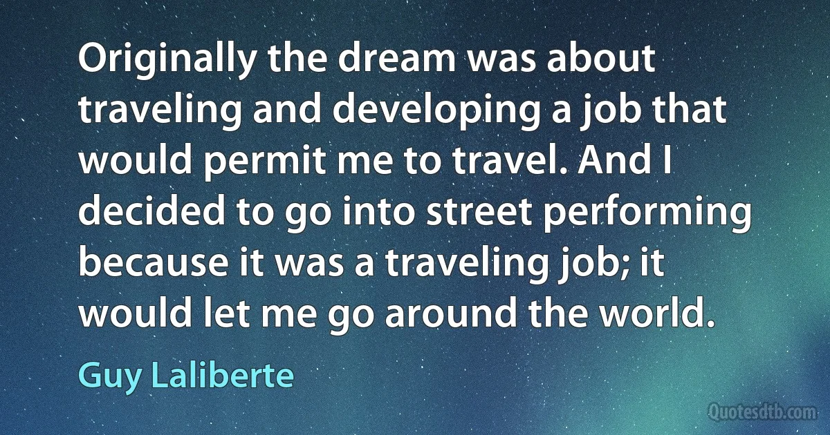 Originally the dream was about traveling and developing a job that would permit me to travel. And I decided to go into street performing because it was a traveling job; it would let me go around the world. (Guy Laliberte)