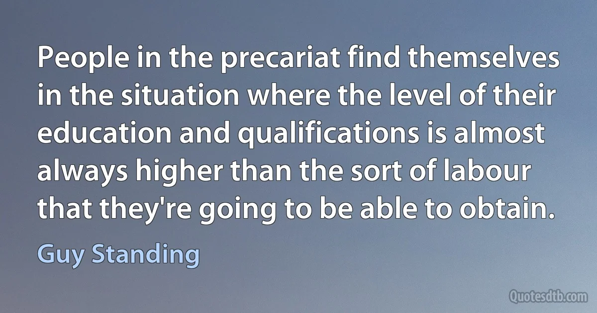 People in the precariat find themselves in the situation where the level of their education and qualifications is almost always higher than the sort of labour that they're going to be able to obtain. (Guy Standing)