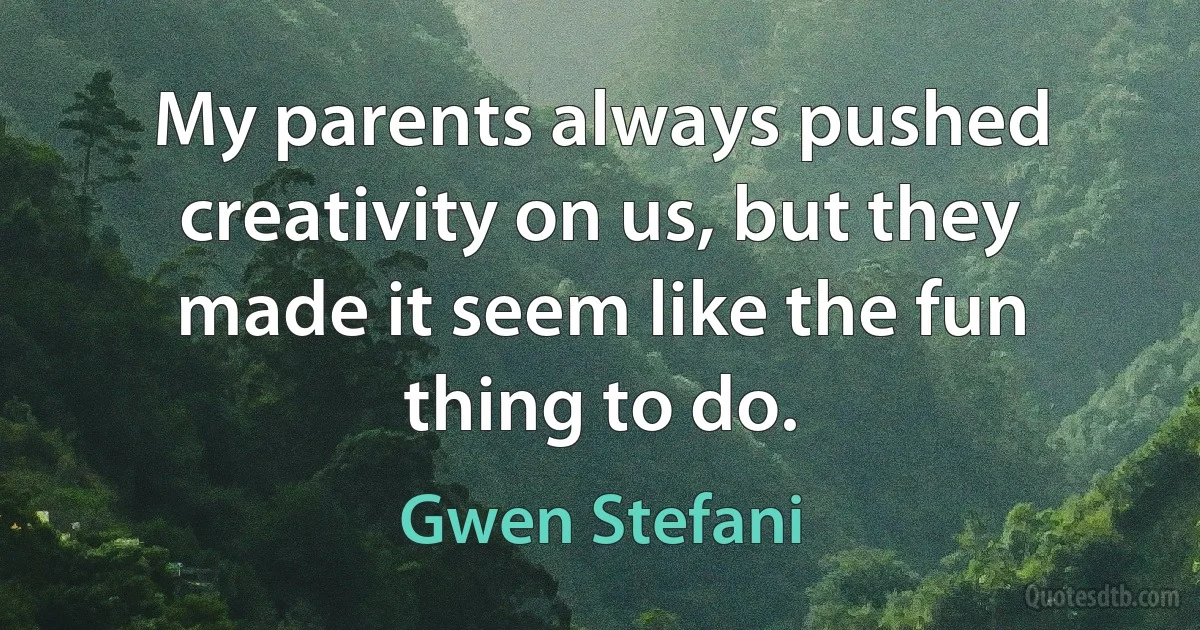 My parents always pushed creativity on us, but they made it seem like the fun thing to do. (Gwen Stefani)