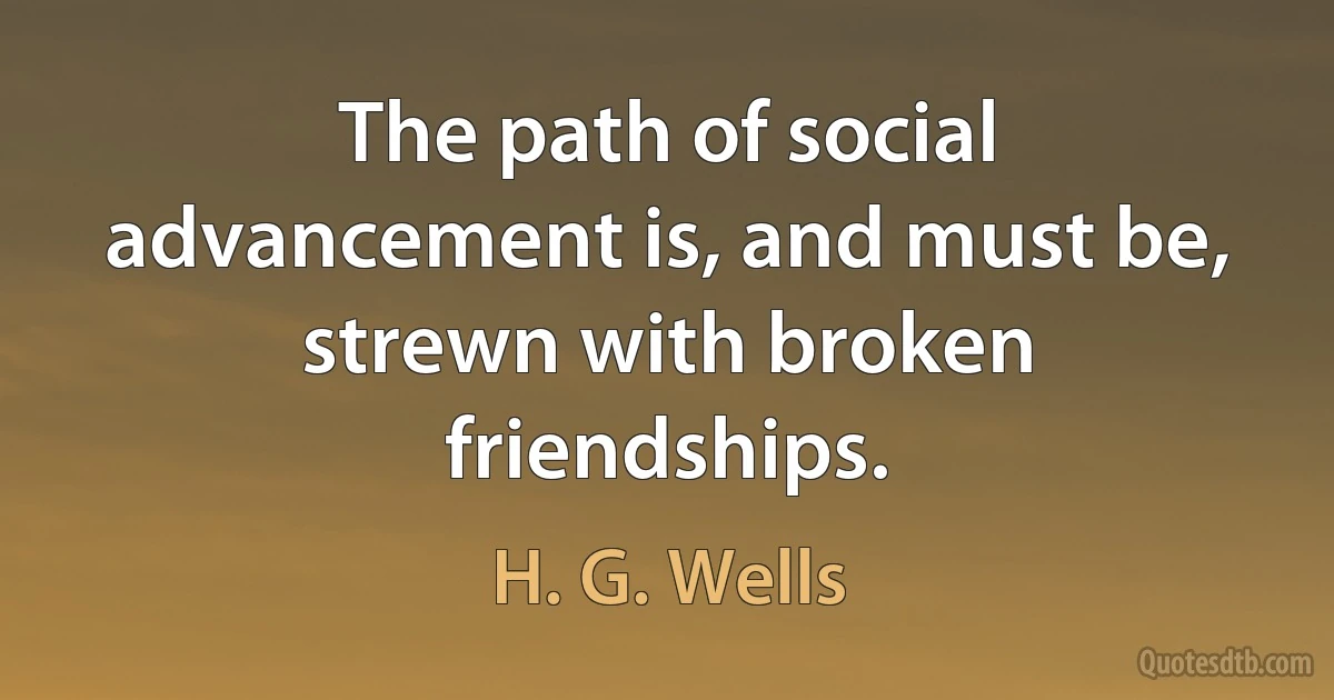 The path of social advancement is, and must be, strewn with broken friendships. (H. G. Wells)