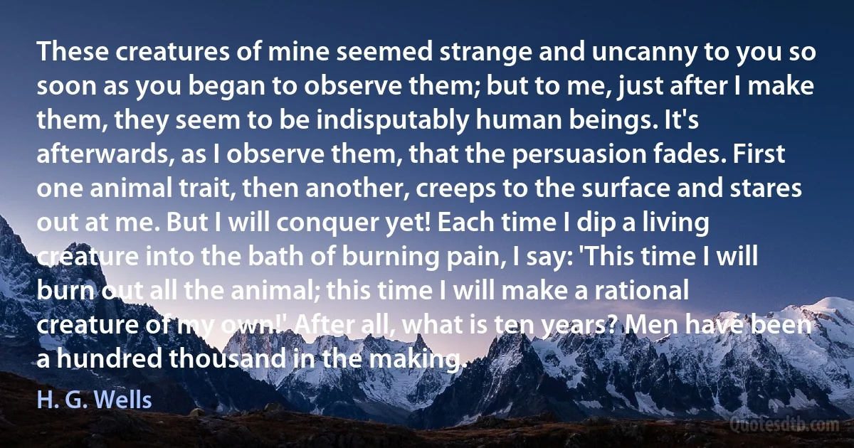 These creatures of mine seemed strange and uncanny to you so soon as you began to observe them; but to me, just after I make them, they seem to be indisputably human beings. It's afterwards, as I observe them, that the persuasion fades. First one animal trait, then another, creeps to the surface and stares out at me. But I will conquer yet! Each time I dip a living creature into the bath of burning pain, I say: 'This time I will burn out all the animal; this time I will make a rational creature of my own!' After all, what is ten years? Men have been a hundred thousand in the making. (H. G. Wells)