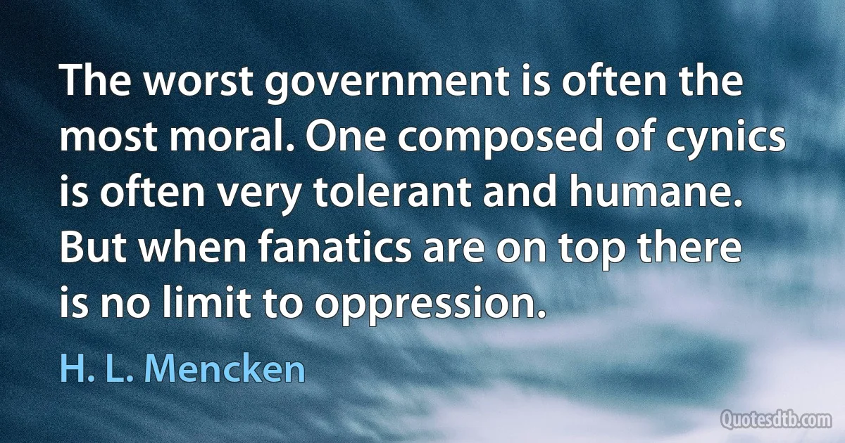 The worst government is often the most moral. One composed of cynics is often very tolerant and humane. But when fanatics are on top there is no limit to oppression. (H. L. Mencken)