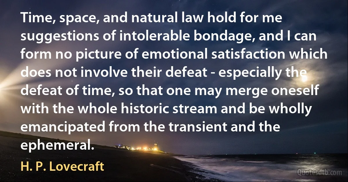 Time, space, and natural law hold for me suggestions of intolerable bondage, and I can form no picture of emotional satisfaction which does not involve their defeat - especially the defeat of time, so that one may merge oneself with the whole historic stream and be wholly emancipated from the transient and the ephemeral. (H. P. Lovecraft)