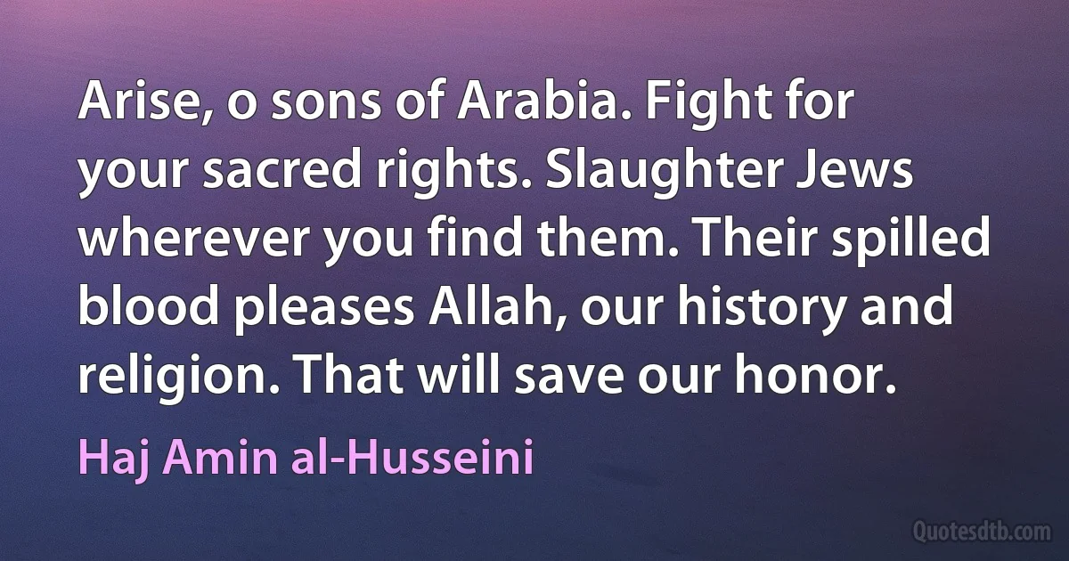 Arise, o sons of Arabia. Fight for your sacred rights. Slaughter Jews wherever you find them. Their spilled blood pleases Allah, our history and religion. That will save our honor. (Haj Amin al-Husseini)