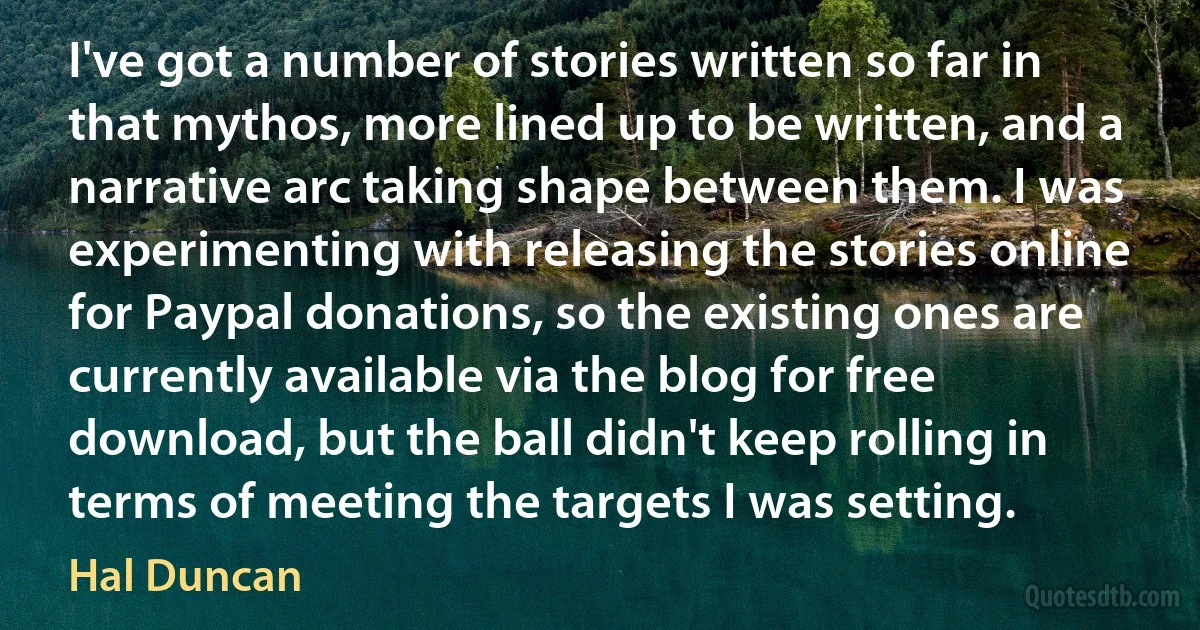 I've got a number of stories written so far in that mythos, more lined up to be written, and a narrative arc taking shape between them. I was experimenting with releasing the stories online for Paypal donations, so the existing ones are currently available via the blog for free download, but the ball didn't keep rolling in terms of meeting the targets I was setting. (Hal Duncan)