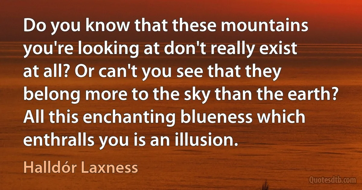 Do you know that these mountains you're looking at don't really exist at all? Or can't you see that they belong more to the sky than the earth? All this enchanting blueness which enthralls you is an illusion. (Halldór Laxness)