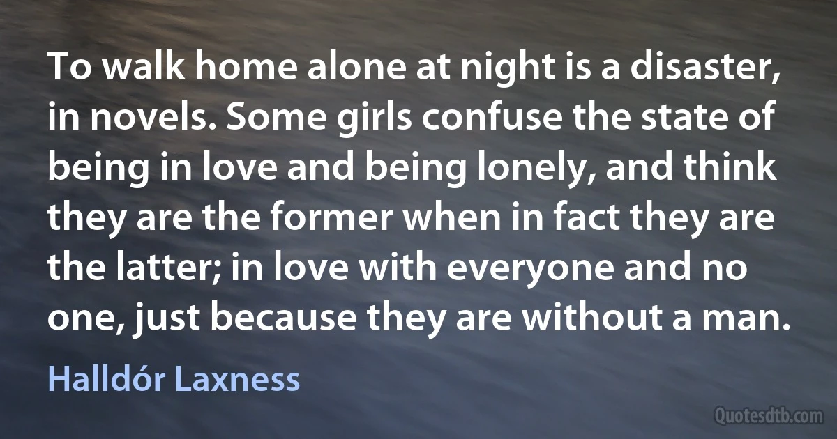 To walk home alone at night is a disaster, in novels. Some girls confuse the state of being in love and being lonely, and think they are the former when in fact they are the latter; in love with everyone and no one, just because they are without a man. (Halldór Laxness)