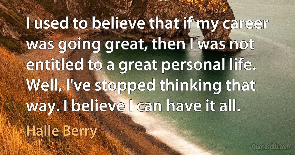 I used to believe that if my career was going great, then I was not entitled to a great personal life. Well, I've stopped thinking that way. I believe I can have it all. (Halle Berry)