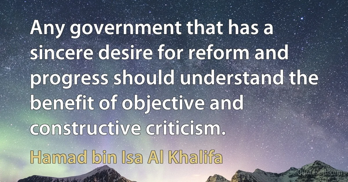 Any government that has a sincere desire for reform and progress should understand the benefit of objective and constructive criticism. (Hamad bin Isa Al Khalifa)