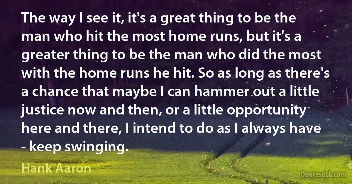 The way I see it, it's a great thing to be the man who hit the most home runs, but it's a greater thing to be the man who did the most with the home runs he hit. So as long as there's a chance that maybe I can hammer out a little justice now and then, or a little opportunity here and there, I intend to do as I always have - keep swinging. (Hank Aaron)