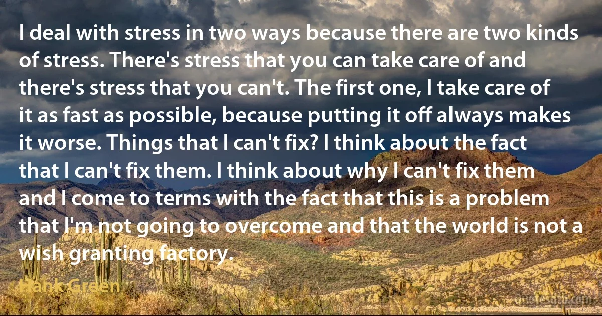 I deal with stress in two ways because there are two kinds of stress. There's stress that you can take care of and there's stress that you can't. The first one, I take care of it as fast as possible, because putting it off always makes it worse. Things that I can't fix? I think about the fact that I can't fix them. I think about why I can't fix them and I come to terms with the fact that this is a problem that I'm not going to overcome and that the world is not a wish granting factory. (Hank Green)