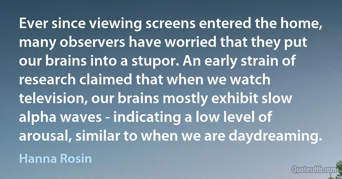 Ever since viewing screens entered the home, many observers have worried that they put our brains into a stupor. An early strain of research claimed that when we watch television, our brains mostly exhibit slow alpha waves - indicating a low level of arousal, similar to when we are daydreaming. (Hanna Rosin)