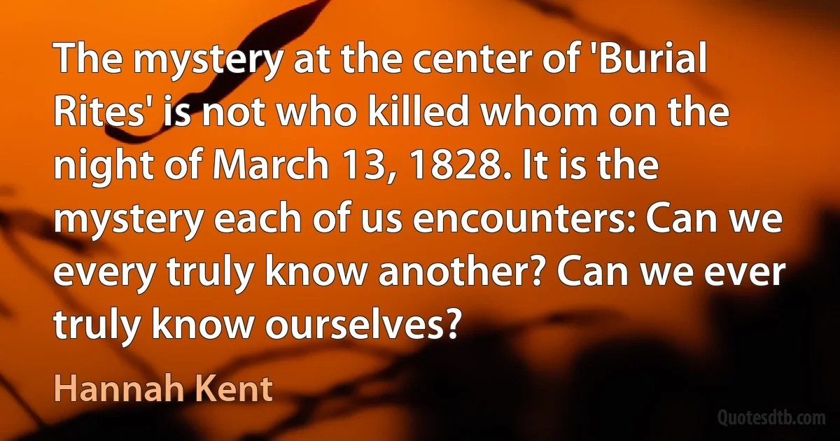 The mystery at the center of 'Burial Rites' is not who killed whom on the night of March 13, 1828. It is the mystery each of us encounters: Can we every truly know another? Can we ever truly know ourselves? (Hannah Kent)