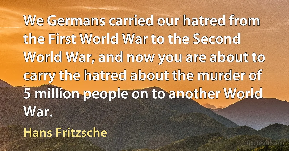 We Germans carried our hatred from the First World War to the Second World War, and now you are about to carry the hatred about the murder of 5 million people on to another World War. (Hans Fritzsche)