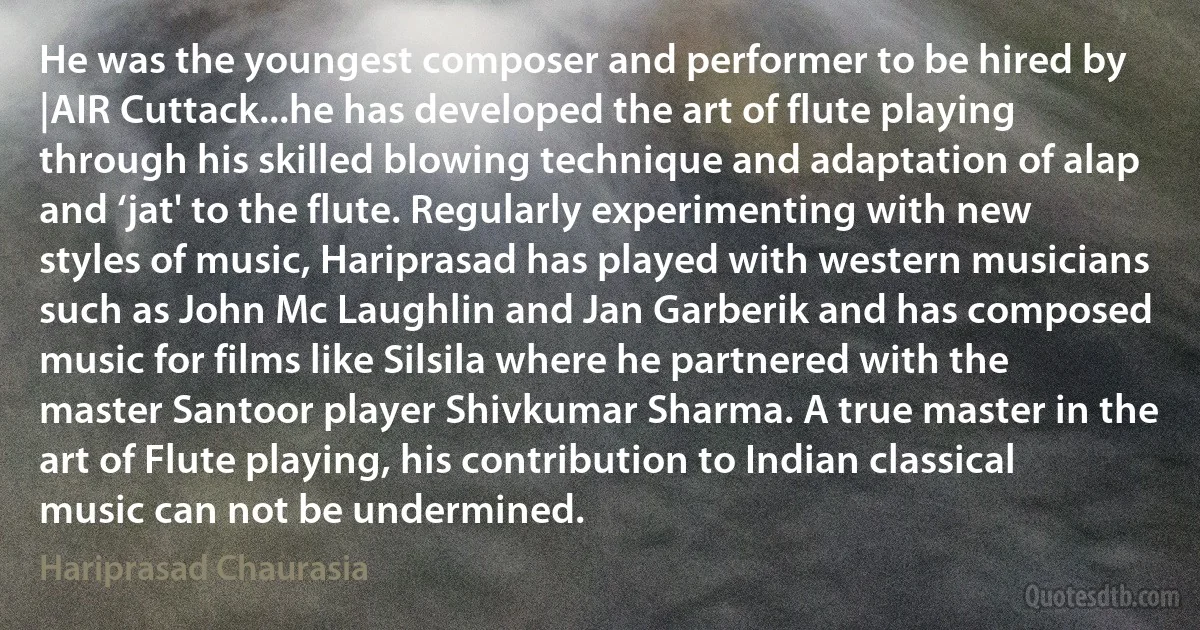 He was the youngest composer and performer to be hired by |AIR Cuttack...he has developed the art of flute playing through his skilled blowing technique and adaptation of alap and ‘jat' to the flute. Regularly experimenting with new styles of music, Hariprasad has played with western musicians such as John Mc Laughlin and Jan Garberik and has composed music for films like Silsila where he partnered with the master Santoor player Shivkumar Sharma. A true master in the art of Flute playing, his contribution to Indian classical music can not be undermined. (Hariprasad Chaurasia)