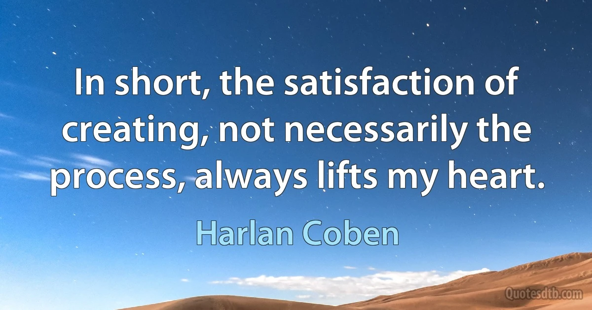 In short, the satisfaction of creating, not necessarily the process, always lifts my heart. (Harlan Coben)