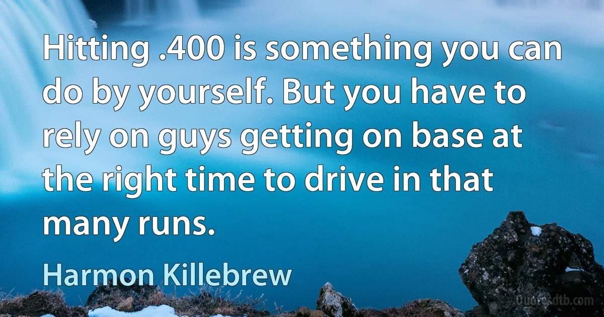 Hitting .400 is something you can do by yourself. But you have to rely on guys getting on base at the right time to drive in that many runs. (Harmon Killebrew)