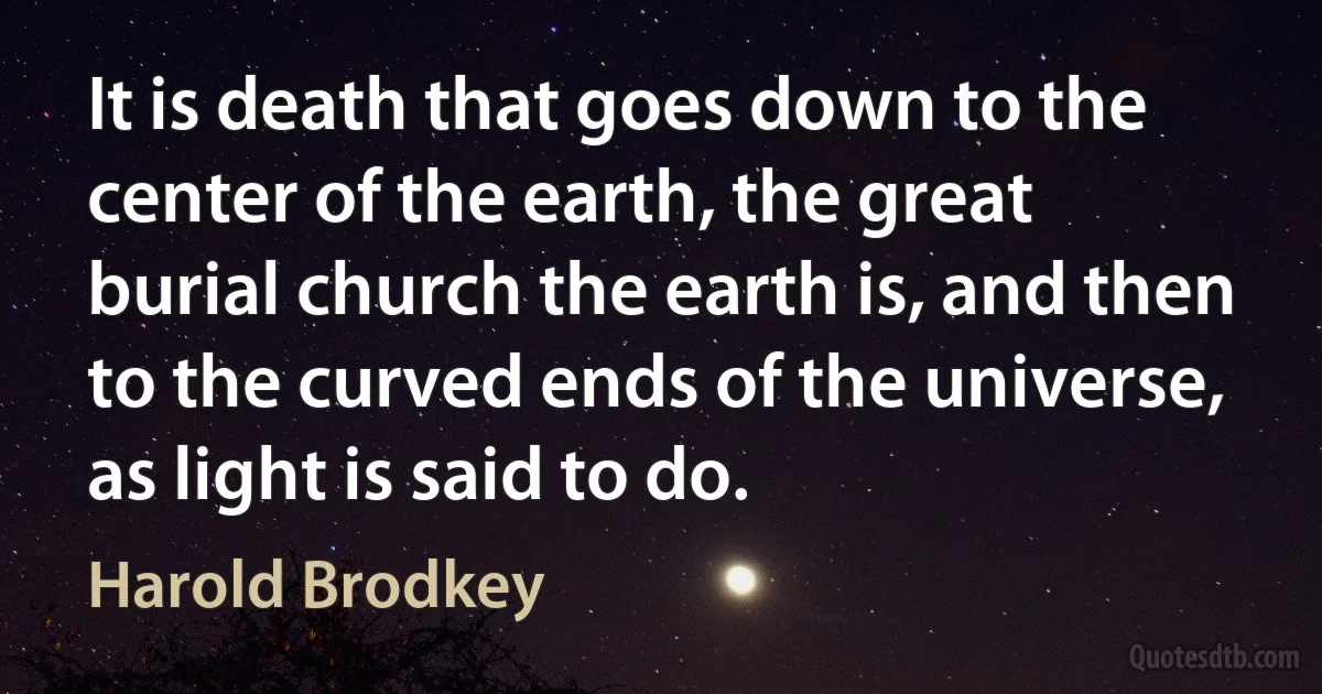 It is death that goes down to the center of the earth, the great burial church the earth is, and then to the curved ends of the universe, as light is said to do. (Harold Brodkey)