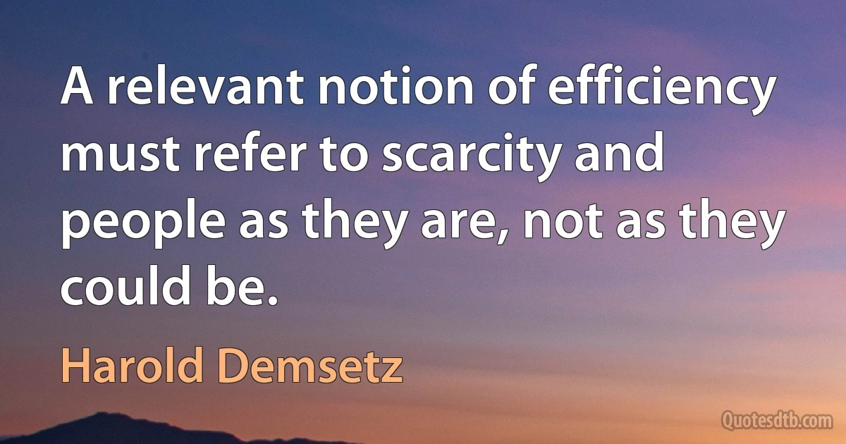 A relevant notion of efficiency must refer to scarcity and people as they are, not as they could be. (Harold Demsetz)