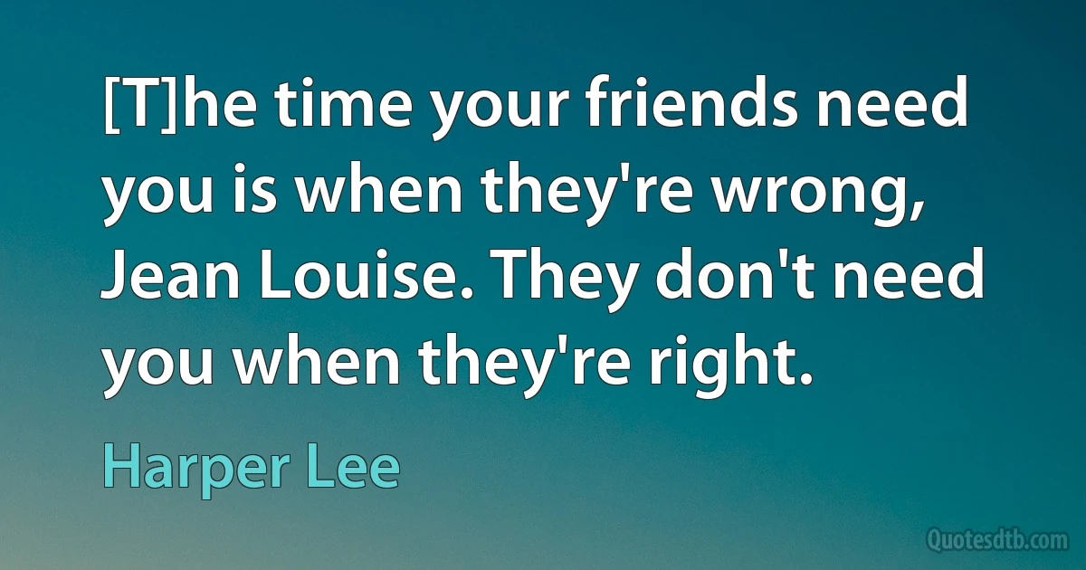 [T]he time your friends need you is when they're wrong, Jean Louise. They don't need you when they're right. (Harper Lee)