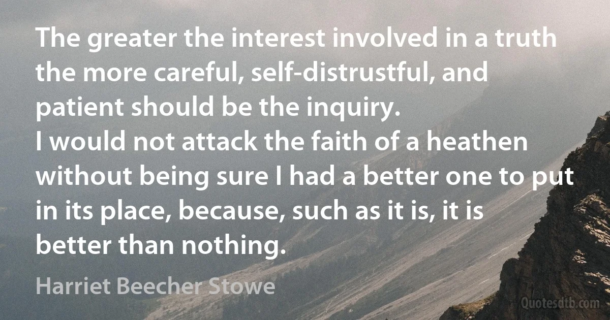 The greater the interest involved in a truth the more careful, self-distrustful, and patient should be the inquiry.
I would not attack the faith of a heathen without being sure I had a better one to put in its place, because, such as it is, it is better than nothing. (Harriet Beecher Stowe)