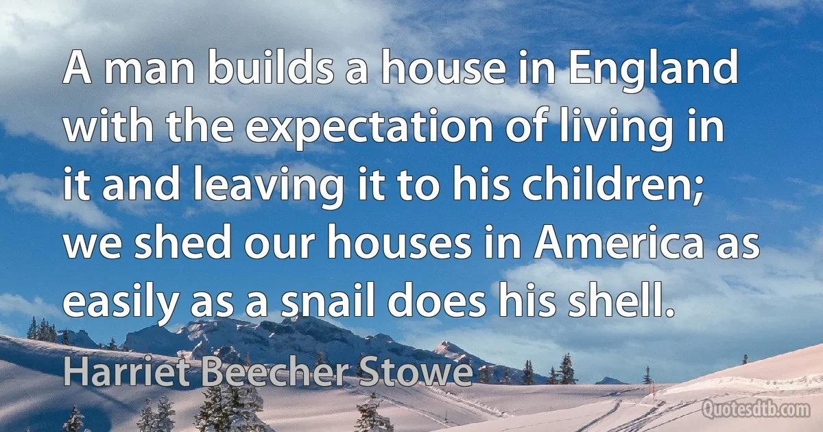 A man builds a house in England with the expectation of living in it and leaving it to his children; we shed our houses in America as easily as a snail does his shell. (Harriet Beecher Stowe)