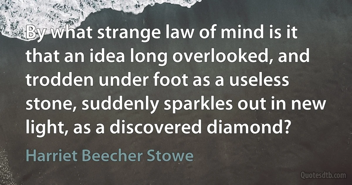 By what strange law of mind is it that an idea long overlooked, and trodden under foot as a useless stone, suddenly sparkles out in new light, as a discovered diamond? (Harriet Beecher Stowe)