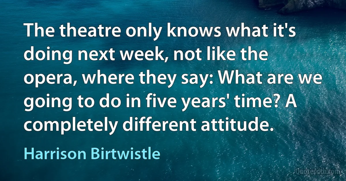 The theatre only knows what it's doing next week, not like the opera, where they say: What are we going to do in five years' time? A completely different attitude. (Harrison Birtwistle)