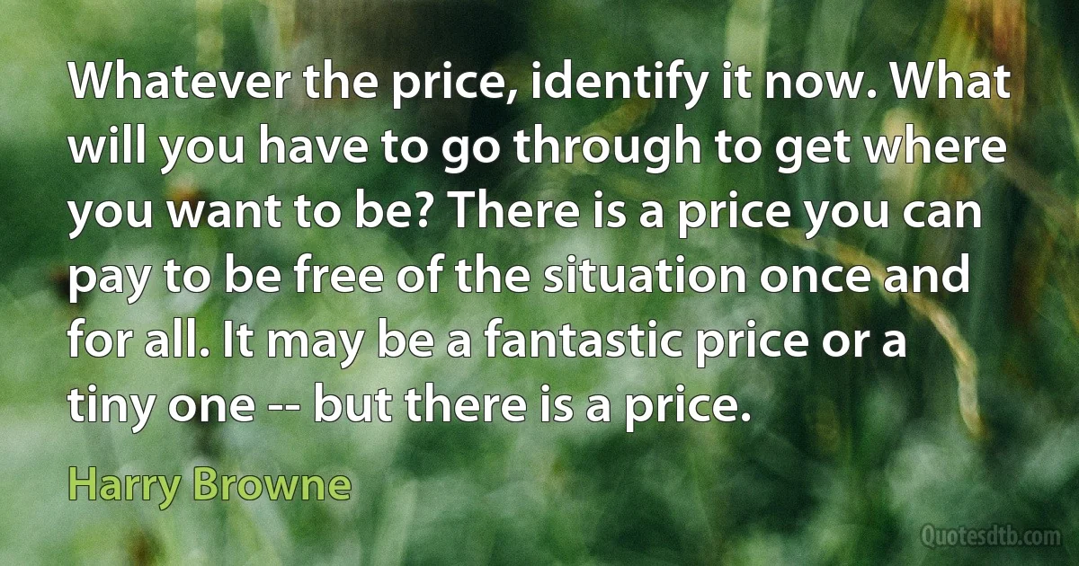 Whatever the price, identify it now. What will you have to go through to get where you want to be? There is a price you can pay to be free of the situation once and for all. It may be a fantastic price or a tiny one -- but there is a price. (Harry Browne)