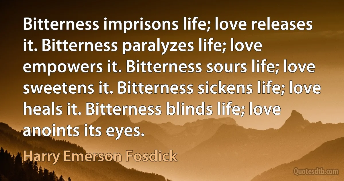 Bitterness imprisons life; love releases it. Bitterness paralyzes life; love empowers it. Bitterness sours life; love sweetens it. Bitterness sickens life; love heals it. Bitterness blinds life; love anoints its eyes. (Harry Emerson Fosdick)