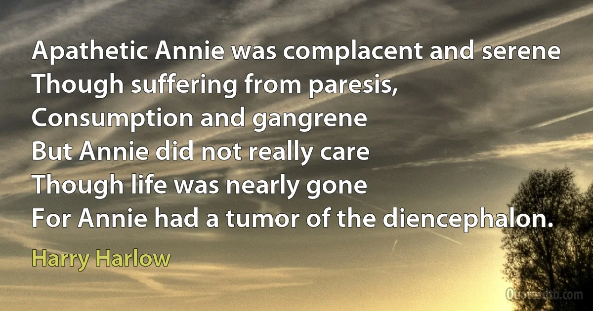 Apathetic Annie was complacent and serene
Though suffering from paresis,
Consumption and gangrene
But Annie did not really care
Though life was nearly gone
For Annie had a tumor of the diencephalon. (Harry Harlow)