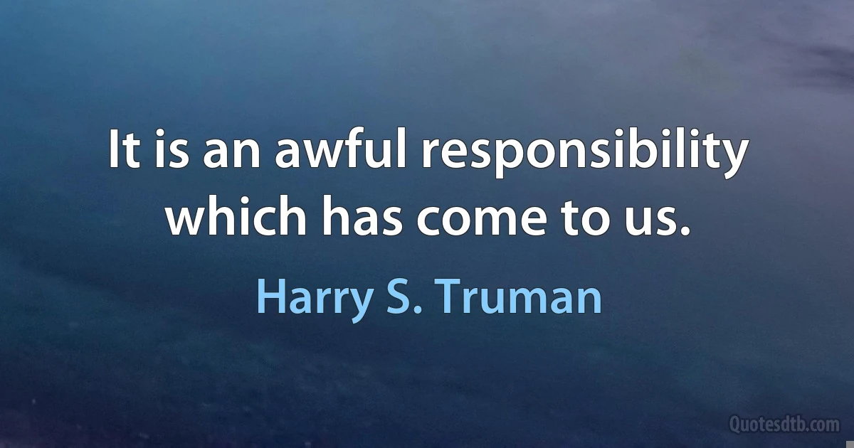 It is an awful responsibility which has come to us. (Harry S. Truman)