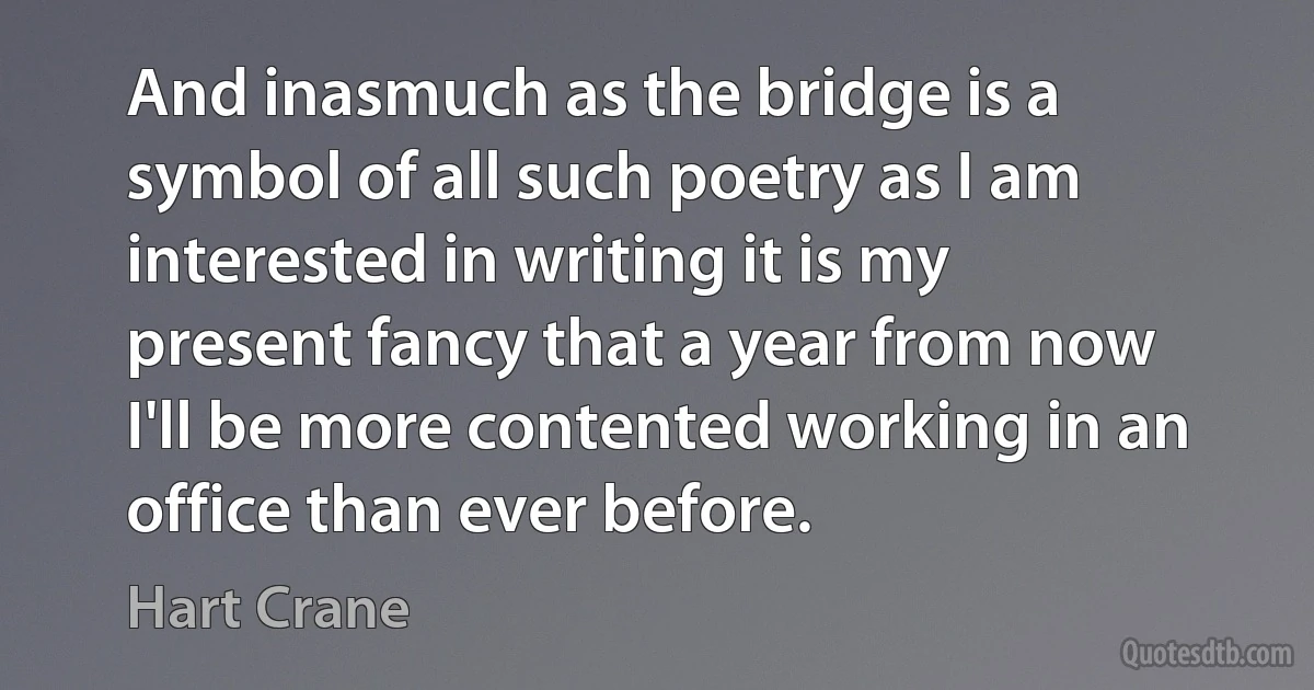 And inasmuch as the bridge is a symbol of all such poetry as I am interested in writing it is my present fancy that a year from now I'll be more contented working in an office than ever before. (Hart Crane)