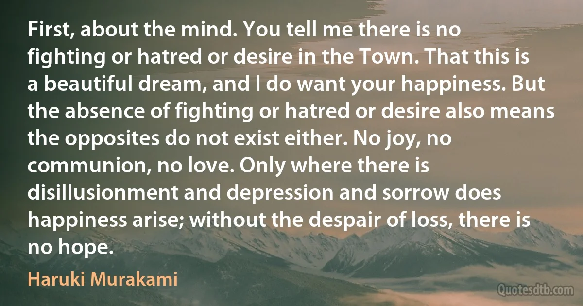 First, about the mind. You tell me there is no fighting or hatred or desire in the Town. That this is a beautiful dream, and I do want your happiness. But the absence of fighting or hatred or desire also means the opposites do not exist either. No joy, no communion, no love. Only where there is disillusionment and depression and sorrow does happiness arise; without the despair of loss, there is no hope. (Haruki Murakami)