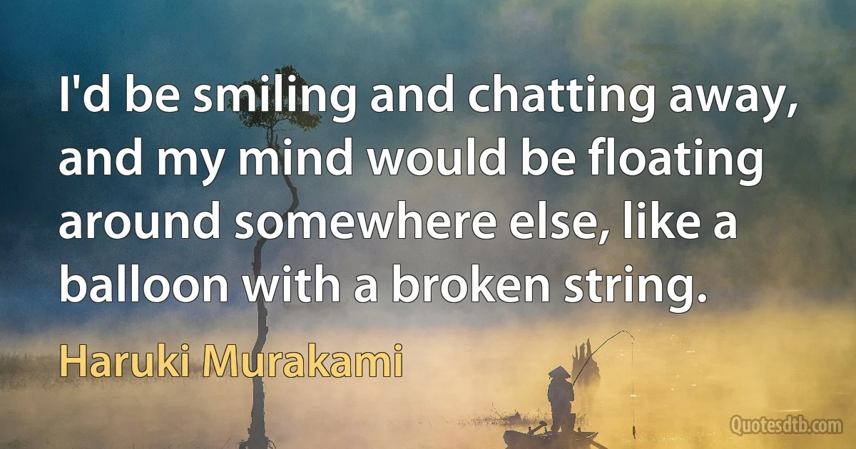 I'd be smiling and chatting away, and my mind would be floating around somewhere else, like a balloon with a broken string. (Haruki Murakami)