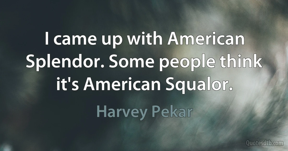 I came up with American Splendor. Some people think it's American Squalor. (Harvey Pekar)