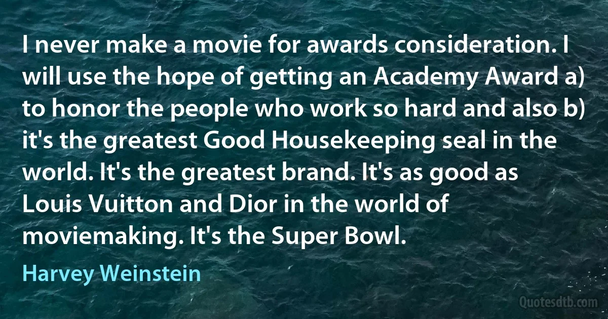 I never make a movie for awards consideration. I will use the hope of getting an Academy Award a) to honor the people who work so hard and also b) it's the greatest Good Housekeeping seal in the world. It's the greatest brand. It's as good as Louis Vuitton and Dior in the world of moviemaking. It's the Super Bowl. (Harvey Weinstein)