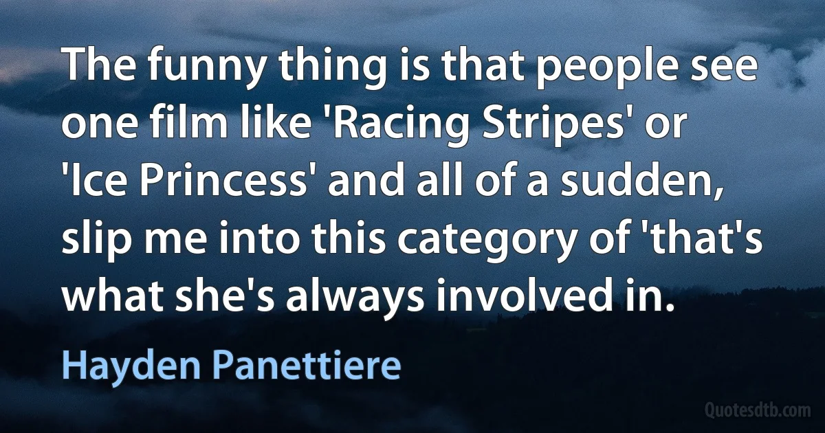 The funny thing is that people see one film like 'Racing Stripes' or 'Ice Princess' and all of a sudden, slip me into this category of 'that's what she's always involved in. (Hayden Panettiere)