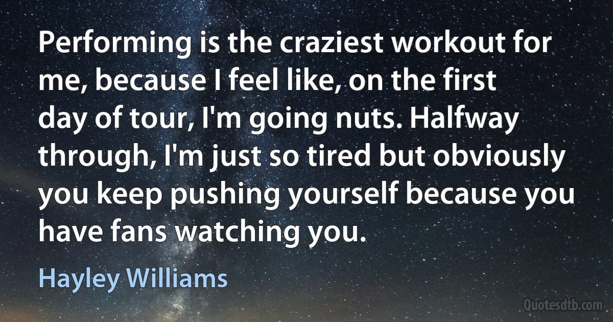 Performing is the craziest workout for me, because I feel like, on the first day of tour, I'm going nuts. Halfway through, I'm just so tired but obviously you keep pushing yourself because you have fans watching you. (Hayley Williams)