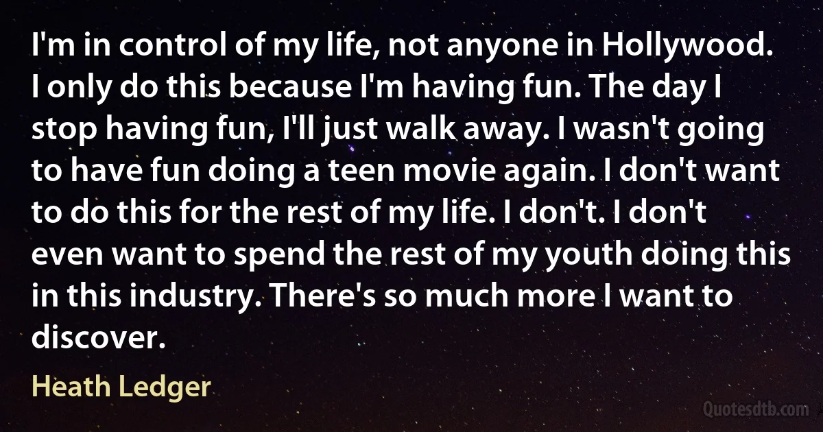 I'm in control of my life, not anyone in Hollywood. I only do this because I'm having fun. The day I stop having fun, I'll just walk away. I wasn't going to have fun doing a teen movie again. I don't want to do this for the rest of my life. I don't. I don't even want to spend the rest of my youth doing this in this industry. There's so much more I want to discover. (Heath Ledger)